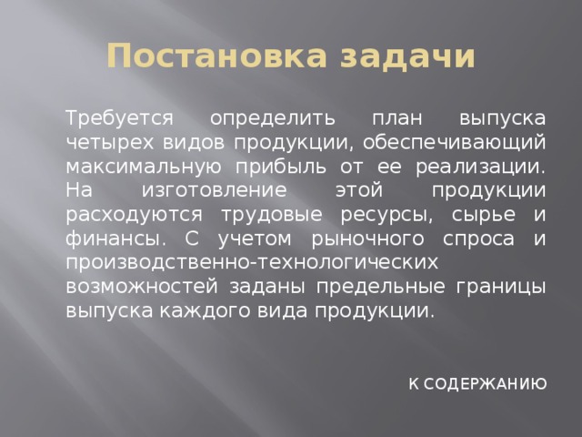 Постановка задачи  Требуется определить план выпуска четырех видов продукции, обеспечивающий максимальную прибыль от ее реализации. На изготовление этой продукции расходуются трудовые ресурсы, сырье и финансы. С учетом рыночного спроса и производственно-технологических возможностей заданы предельные границы выпуска каждого вида продукции. К СОДЕРЖАНИЮ 