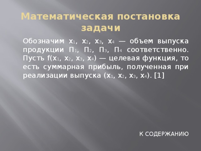 Математическая постановка задачи  Обозначим x 1 , x 2 , x 3 , x 4 — объем выпуска продукции П 1 , П 2 , П 3 , П 4 соответственно. Пусть f(x 1 , x 2 , x 3 , x 4 ) — целевая функция, то есть суммарная прибыль, полученная при реализации выпуска (x 1 , x 2 , x 3 , x 4 ). [1] К СОДЕРЖАНИЮ 