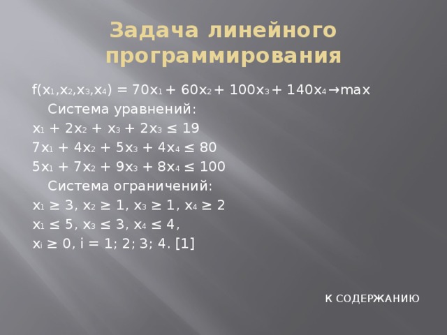 Задача линейного программирования f(x 1 ,x 2 ,x 3 ,x 4 ) = 70x 1 + 60x 2 + 100x 3 + 140x 4 →max  Система уравнений: x 1 + 2x 2 + x 3 + 2x 3 ≤ 19 7x 1 + 4x 2 + 5x 3 + 4x 4 ≤ 80 5x 1 + 7x 2 + 9x 3 + 8x 4 ≤ 100  Система ограничений: x 1 ≥ 3, x 2 ≥ 1, x 3 ≥ 1, x 4 ≥ 2 x 1 ≤ 5, x 3 ≤ 3, x 4 ≤ 4, x i ≥ 0, i = 1; 2; 3; 4. [1] К СОДЕРЖАНИЮ 