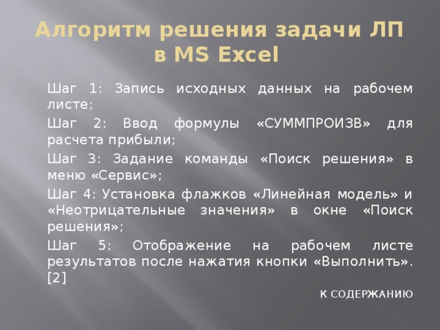Алгоритм решения задачи ЛП в MS Excel  Шаг 1: Запись исходных данных на рабочем листе;  Шаг 2: Ввод формулы «СУММПРОИЗВ» для расчета прибыли;  Шаг 3: Задание команды «Поиск решения» в меню «Сервис»;  Шаг 4: Установка флажков «Линейная модель» и «Неотрицательные значения» в окне «Поиск решения»;  Шаг 5: Отображение на рабочем листе результатов после нажатия кнопки «Выполнить».[2] К СОДЕРЖАНИЮ 