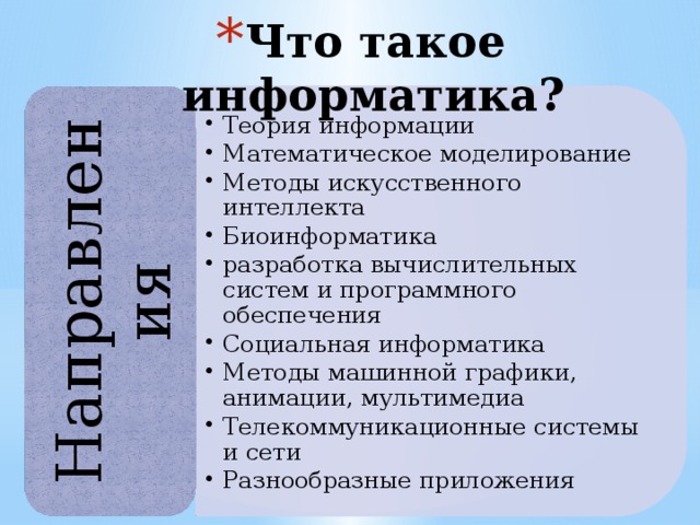 Теория информации Математическое моделирование Методы искусственного интеллекта Биоинформатика pазpаботка вычислительных систем и программного обеспечения Социальная информатика Методы машинной графики, анимации, мультимедиа Телекоммуникационные системы и сети Разнообразные приложения Теория информации Математическое моделирование Методы искусственного интеллекта Биоинформатика pазpаботка вычислительных систем и программного обеспечения Социальная информатика Методы машинной графики, анимации, мультимедиа Телекоммуникационные системы и сети Разнообразные приложения Что такое информатика? Направления 