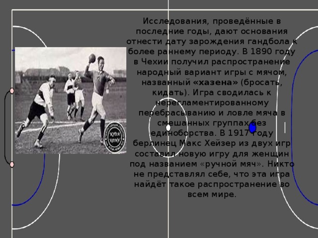 Исследования, проведённые в последние годы, дают основания отнести дату зарождения гандбола к более раннему периоду. В 1890 году в Чехии получил распространение народный вариант игры с мячом, названный  «хазена»  (бросать, кидать). Игра сводилась к нерегламентированному перебрасыванию и ловле мяча в смешанных группах без единоборства. В 1917 году берлинец Макс Хейзер из двух игр составил новую игру для женщин под названием «ручной мяч». Никто не представлял себе, что эта игра найдёт такое распространение во всем мире.   
