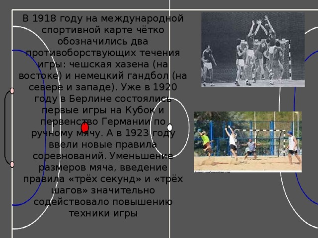 В 1918 году на международной спортивной карте чётко обозначились два противоборствующих течения игры: чешская хазена (на востоке) и немецкий гандбол (на севере и западе). Уже в 1920 году в Берлине состоялись первые игры на Кубок и первенство Германии по ручному мячу. А в 1923 году ввели новые правила соревнований. Уменьшение размеров мяча, введение правила «трёх секунд» и «трёх шагов» значительно содействовало повышению техники игры 