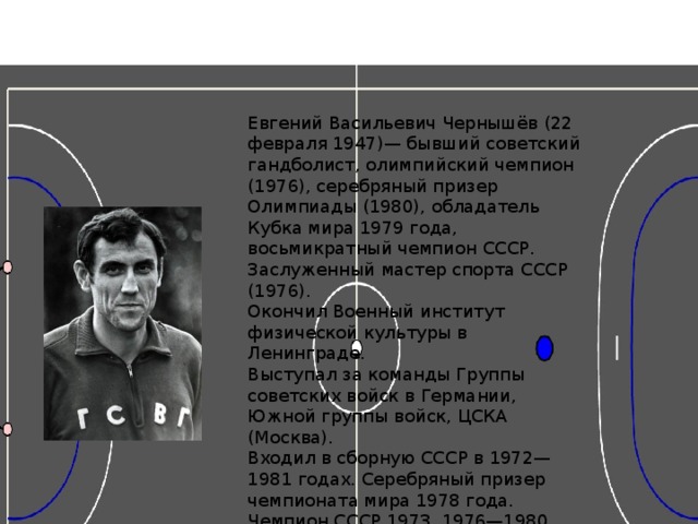 Евгений Васильевич Чернышёв (22 февраля 1947)— бывший советский гандболист, олимпийский чемпион (1976), серебряный призер Олимпиады (1980), обладатель Кубка мира 1979 года, восьмикратный чемпион СССР. Заслуженный мастер спорта СССР (1976). Окончил Военный институт физической культуры в Ленинграде. Выступал за команды Группы советских войск в Германии, Южной группы войск, ЦСКА (Москва). Входил в сборную СССР в 1972—1981 годах. Серебряный призер чемпионата мира 1978 года. Чемпион СССР 1973, 1976—1980, 1982, 1983 годов. Победитель Спартакиады народов СССР 1975 и 1979 годов. В составе сборной СССР провел 133 матча, забросил 165 мячей. Дважды кавалер ордена «Знак Почета». Председатель Совета ветеранов Союза гандболистов России и Совета ветеранов Москвы по гандболу. 