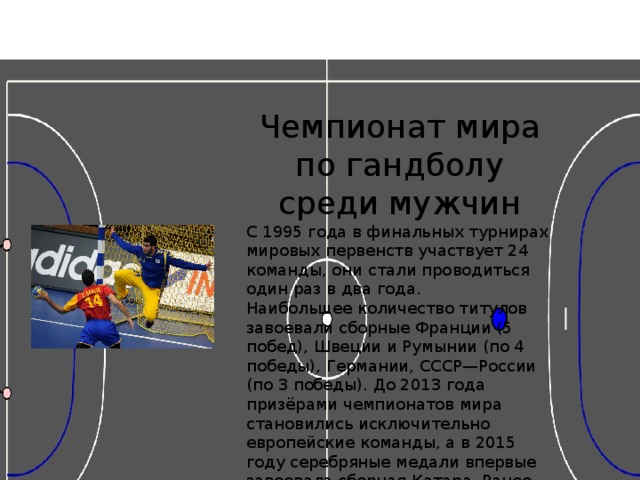 Чемпионат мира по гандболу среди мужчин С 1995 года в финальных турнирах мировых первенств участвует 24 команды, они стали проводиться один раз в два года. Наибольшее количество титулов завоевали сборные Франции (5 побед), Швеции и Румынии (по 4 победы), Германии, СССР—России (по 3 победы). До 2013 года призёрами чемпионатов мира становились исключительно европейские команды, а в 2015 году серебряные медали впервые завоевала сборная Катара. Ранее лучшими результатами из неевропейских команд владели представители Африки — гандболисты Египта в 2001-м и Туниса в 2005-м занимали 4-е места, проигрывая в полуфинале будущим чемпионам мира. 