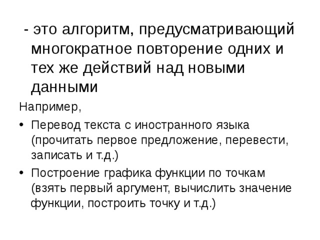  - это алгоритм, предусматривающий многократное повторение одних и тех же действий над новыми данными Например, Перевод текста с иностранного языка (прочитать первое предложение, перевести, записать и т.д.) Построение графика функции по точкам (взять первый аргумент, вычислить значение функции, построить точку и т.д.) 