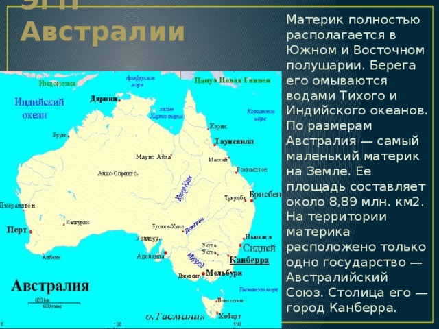 ЭГП Австралии Материк полностью располагается в Южном и Восточном полушарии. Берега его омываются водами Тихого и Индийского океанов. По размерам Австралия — самый маленький материк на Земле. Ее площадь составляет около 8,89 млн. км2. На территории материка расположено только одно государство — Австралийский Союз. Столица его — город Канберра. 