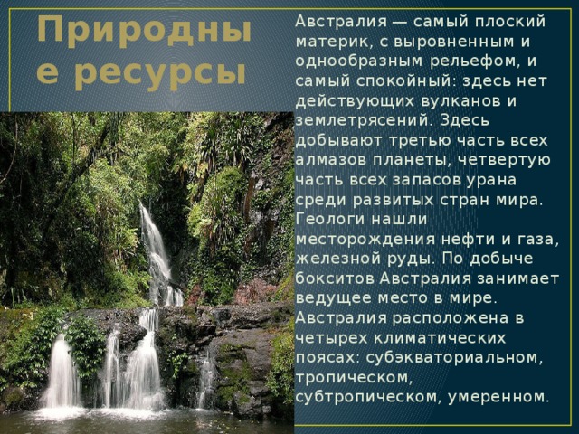 Австралия — самый плоский материк, с выровненным и однообразным рельефом, и самый спокойный: здесь нет действующих вулканов и землетрясений. Здесь добывают третью часть всех алмазов планеты, четвертую часть всех запасов урана среди развитых стран мира. Геологи нашли месторождения нефти и газа, железной руды. По добыче бокситов Австралия занимает ведущее место в мире. Австралия расположена в четырех климатических поясах: субэкваториальном, тропическом, субтропическом, умеренном. Природные ресурсы 