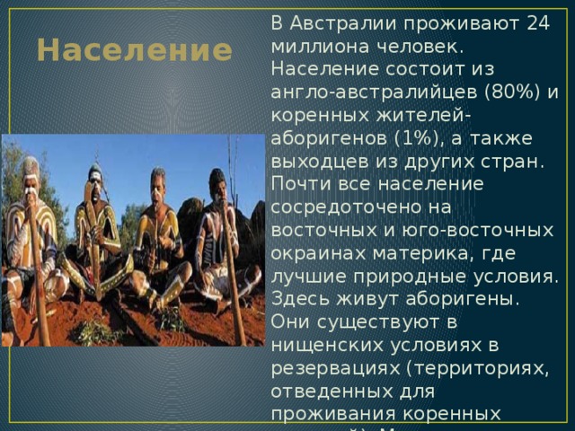Население В Австралии проживают 24 миллиона человек. Население состоит из англо-австралийцев (80%) и коренных жителей-аборигенов (1%), а также выходцев из других стран. Почти все население сосредоточено на восточных и юго-восточных окраинах материка, где лучшие природные условия. Здесь живут аборигены. Они существуют в нищенских условиях в резервациях (территориях, отведенных для проживания коренных жителей). Многие из них работают батраками или ведут образ жизни полубродячих охотников и собирателей. 