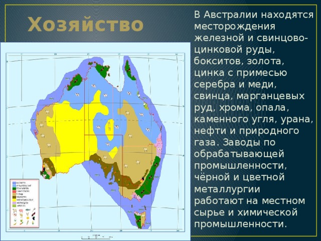 Хозяйство В Австралии находятся месторождения железной и свинцово-цинковой руды, бокситов, золота, цинка с примесью серебра и меди, свинца, марганцевых руд, хрома, опала, каменного угля, урана, нефти и природного газа. Заводы по обрабатывающей промышленности, чёрной и цветной металлургии работают на местном сырье и химической промышленности. 