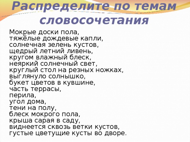 Распределите по темам словосочетания Мокрые доски пола, тяжёлые дождевые капли, солнечная зелень кустов, щедрый летний ливень, кругом влажный блеск, неяркий солнечный свет, круглый стол на резных ножках,  выглянуло солнышко, букет цветов в кувшине, часть террасы, перила,  угол дома,   тени на полу, блеск мокрого пола, крыша сарая в саду, виднеется сквозь ветки кустов, густые цветущие кусты во дворе. 