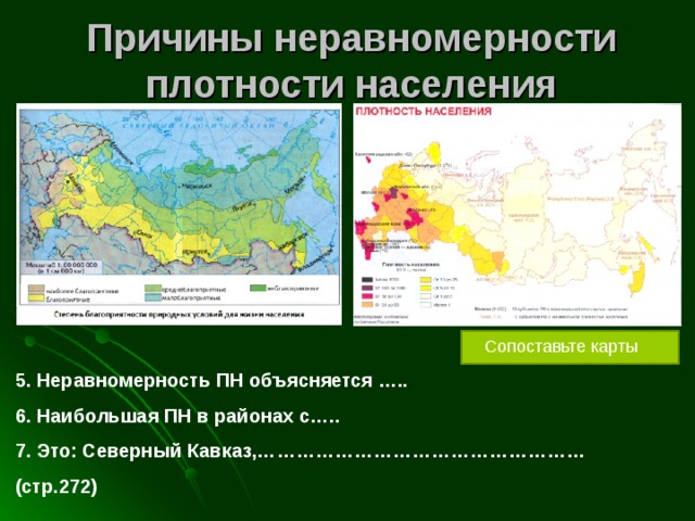 Причины неравномерности плотности населения Сопоставьте карты 5. Неравномерность ПН объясняется ….. 6. Наибольшая ПН в районах с….. 7. Это: Северный Кавказ,…………………………………………… (стр.272) 