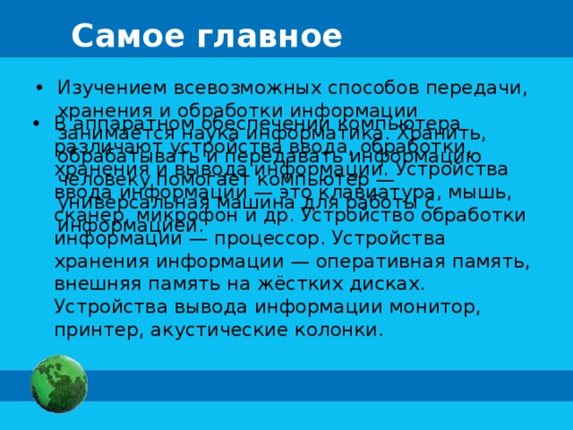 Самое главное Изучением всевозможных способов передачи, хранения и обработки информации занимается наука информатика. Хранить, обрабатывать и передавать информацию человеку помогает компьютер — универсальная машина для работы с информацией. В аппаратном обеспечении компьютера различают устройства ввода, обработки, хранения и вывода информации. Устройства ввода информации — это клавиатура, мышь, сканер, микрофон и др. Устройство обработки информации — процессор. Устройства хранения информации — оперативная память, внешняя память на жёстких дисках. Устройства вывода информации монитор, принтер, акустические колонки. 