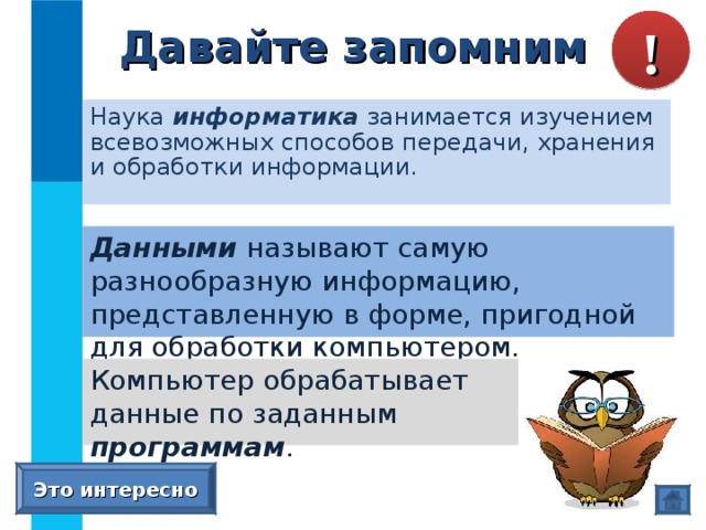 Давайте запомним ! Наука информатика занимается изучением всевозможных способов передачи, хранения и обработки информации. Данными  называют самую разнообразную информацию, представленную в форме, пригодной для обработки компьютером. Компьютер обрабатывает данные по заданным программам . Это интересно 
