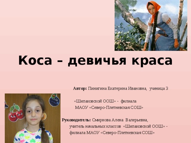 Коса – девичья краса    Автор: Пинигина Екатерина Ивановна, ученица 3 класса  «Шипаковской ООШ» - филиала  МАОУ «Северо-Плетневская СОШ»  Руководитель: Смирнова Алена Валерьевна,  учитель начальных классов «Шипаковской ООШ» -  филиала МАОУ «Северо-Плетневская СОШ» 
