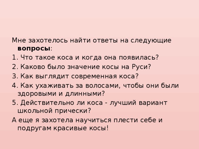 Мне захотелось найти ответы на следующие вопросы : 1. Что такое коса и когда она появилась? 2. Каково было значение косы на Руси? 3. Как выглядит современная коса? 4. Как ухаживать за волосами, чтобы они были здоровыми и длинными? 5. Действительно ли коса - лучший вариант школьной прически? А еще я захотела научиться плести себе и подругам красивые косы! 