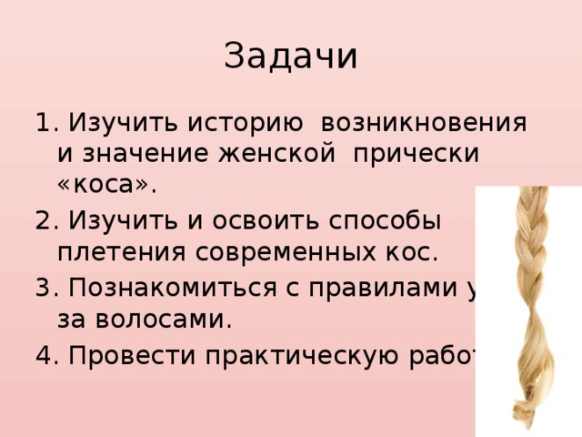 Задачи 1. Изучить историю возникновения и значение женской прически «коса». 2. Изучить и освоить способы плетения современных кос. 3. Познакомиться с правилами ухода за волосами. 4. Провести практическую работу. 