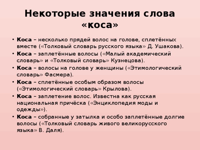 Некоторые значения слова «коса» Коса – несколько прядей волос на голове, сплетённых вместе («Толковый словарь русского языка» Д. Ушакова). Коса – заплетённые волосы («Малый академический словарь» и «Толковый словарь» Кузнецова). Коса – волосы на голове у женщины («Этимологический словарь» Фасмера). Коса – сплетённые особым образом волосы («Этимологический словарь» Крылова). Коса – заплетение волос. Известна как русская национальная причёска («Энциклопедия моды и одежды»). Коса – собранные у затылка и особо заплетённые долгие волосы («Толковый словарь живого великорусского языка» В. Даля). 