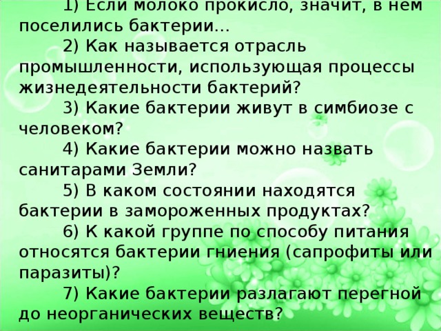 Биологический диктант.  1) Если молоко прокисло, значит, в нём поселились бактерии…  2) Как называется отрасль промышленности, использующая процессы жизнедеятельности бактерий?  3) Какие бактерии живут в симбиозе с человеком?  4) Какие бактерии можно назвать санитарами Земли?  5) В каком состоянии находятся бактерии в замороженных продуктах?  6) К какой группе по способу питания относятся бактерии гниения (сапрофиты или паразиты)?  7) Какие бактерии разлагают перегной до неорганических веществ? 