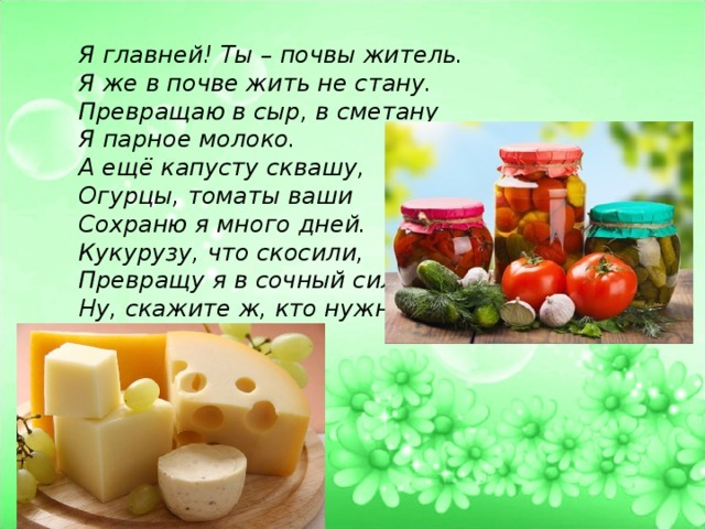 Я главней! Ты – почвы житель. Я же в почве жить не стану. Превращаю в сыр, в сметану Я парное молоко. А ещё капусту сквашу, Огурцы, томаты ваши Сохраню я много дней. Кукурузу, что скосили, Превращу я в сочный силос. Ну, скажите ж, кто нужней?! 