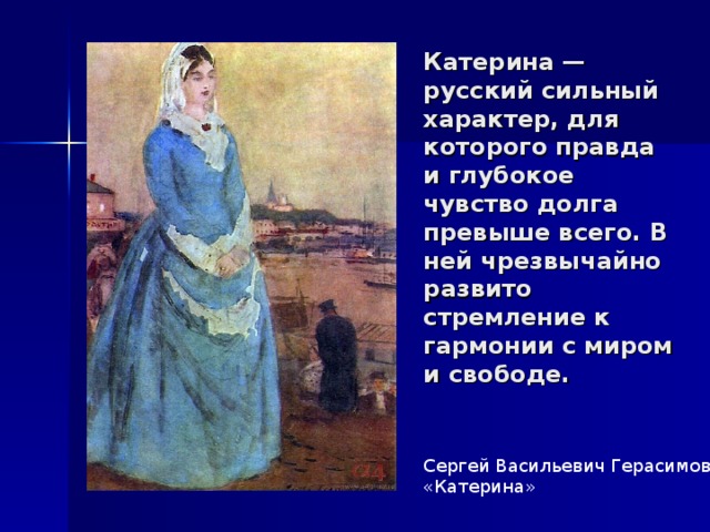 Катерина — русский сильный характер, для которого правда и глубокое чувство долга превыше всего. В ней чрезвычайно развито стремление к гармонии с миром и свободе. Сергей Васильевич Герасимов «Катерина» 