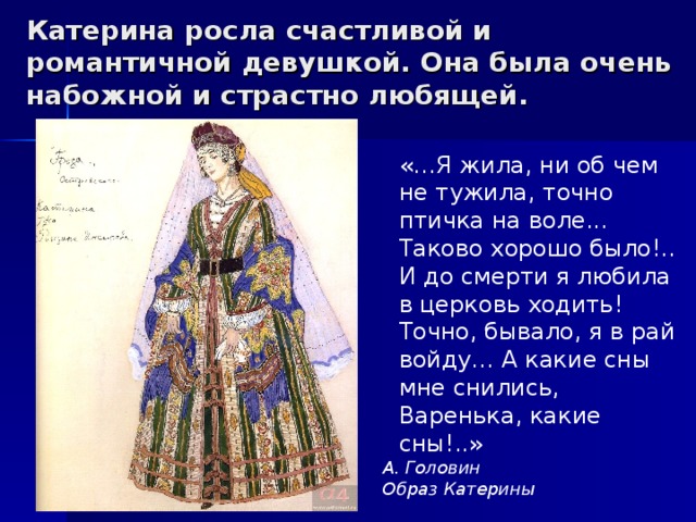 Катерина росла счастливой и романтичной девушкой. Она была очень набожной и страстно любящей. «…Я жила, ни об чем не тужила, точно птичка на воле... Таково хорошо было!.. И до смерти я любила в церковь ходить! Точно, бывало, я в рай войду… А какие сны мне снились, Варенька, какие сны!..» А. Головин Образ Катерины 