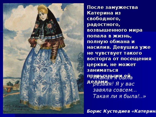 После замужества Катерина из свободного, радостного, возвышенного мира попала в жизнь, полную обмана и насилия. Девушка уже не чувствует такого восторга от посещения церкви, не может заниматься привычными ей делами. «Какая я была резвая! Я у вас завяла совсем... Такая ли я была!..» Борис Кустодиев «Катерина» 