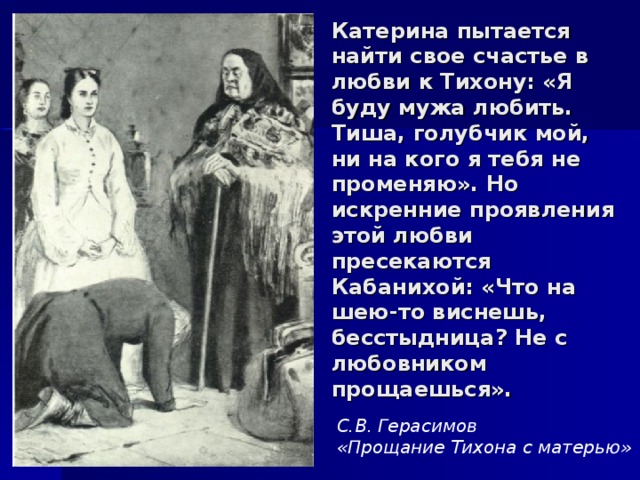 Катерина пытается найти свое счастье в любви к Тихону: «Я буду мужа любить. Тиша, голубчик мой, ни на кого я тебя не променяю». Но искренние проявления этой любви пресекаются Кабанихой: «Что на шею-то виснешь, бесстыдница? Не с любовником прощаешься». С.В. Герасимов «Прощание Тихона с матерью» 