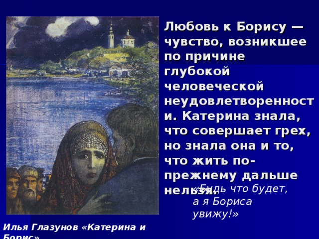 Любовь к Борису — чувство, возникшее по причине глубокой человеческой неудовлетворенности. Катерина знала, что совершает грех, но знала она и то, что жить по-прежнему дальше нельзя. «Будь что будет, а я Бориса увижу!» Илья Глазунов «Катерина и Борис» 