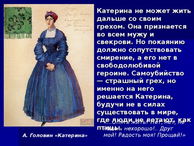 Катерина не может жить дальше со своим грехом. Она признается во всем мужу и свекрови. Но покаянию должно сопутствовать смирение, а его нет в свободолюбивой героине. Самоубийство — страшный грех, но именно на него решается Катерина, будучи не в силах существовать в мире, где люди не летают, как птицы. «…Опять жить? Нет, нет, не надо... нехорошо!.. Друг мой! Радость моя! Прощай!» А. Головин «Катерина» 