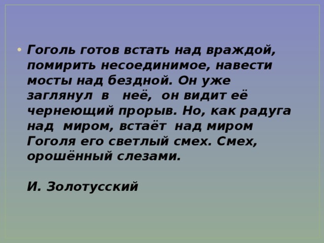 Гоголь готов встать над враждой, помирить несоединимое, навести мосты над бездной. Он уже заглянул в неё, он видит её чернеющий прорыв. Но, как радуга над миром, встаёт над миром Гоголя его светлый смех. Смех, орошённый слезами.              И.   Золотусский    