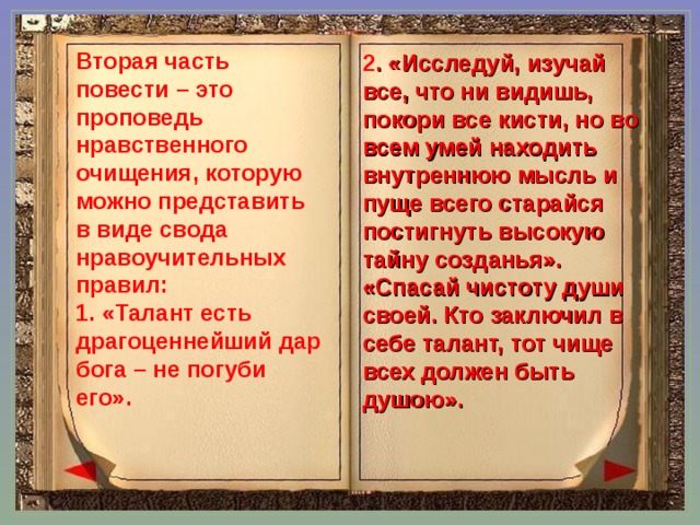 Вторая часть повести – это проповедь нравственного очищения, которую можно представить в виде свода нравоучительных правил: 1. «Талант есть драгоценнейший дар бога – не погуби его». 2 . «Исследуй, изучай все, что ни видишь, покори все кисти, но во всем умей находить внутреннюю мысль и пуще всего старайся постигнуть высокую тайну созданья». «Спасай чистоту души своей. Кто заключил в себе талант, тот чище всех должен быть душою». 