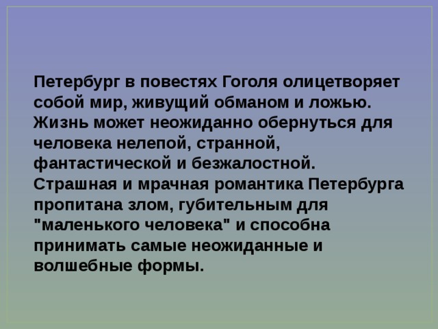 Петербург в повестях Гоголя олицетворяет собой мир, живущий обманом и ложью. Жизнь может неожиданно обернуться для человека нелепой, странной, фантастической и безжалостной. Страшная и мрачная романтика Петербурга пропитана злом, губительным для 