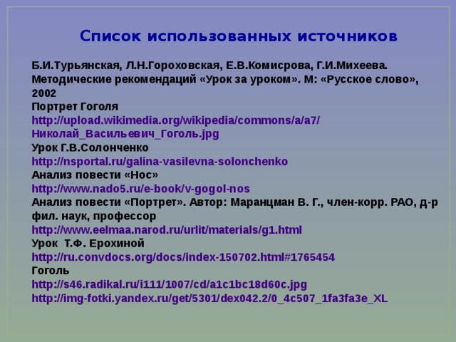 Список использованных источников Б.И.Турьянская, Л.Н.Гороховская, Е.В.Комисрова, Г.И.Михеева. Методические рекомендаций «Урок за уроком». М: «Русское слово», 2002 Портрет Гоголя http :// upload.wikimedia.org / wikipedia / commons /a/a7/ Николай_Васильевич_Гоголь.jpg Урок Г.В.Солонченко http :// nsportal.ru / galina-vasilevna-solonchenko Анализ повести «Нос» http ://www.nado5.ru/ e-book / v-gogol-nos Анализ повести «Портрет». Автор: Маранцман В. Г., член-корр. РАО, д-р фил. наук, профессор http :// www.eelmaa.narod.ru / urlit / materials /g1.html Урок Т.Ф. Ерохиной http :// ru.convdocs.org / docs /index-150702.html#1765454 Гоголь http://s46.radikal.ru/i111/1007/cd/a1c1bc18d60c.jpg http://img-fotki.yandex.ru/get/5301/dex042.2/0_4c507_1fa3fa3e_XL 