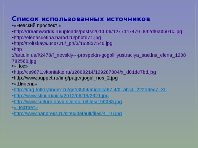 Список использованных источников «Невский проспект « http://dreamworlds.ru/uploads/posts/2010-06/1277047470_892df9a0b01c.jpg http://elenasuetina.narod.ru/photo71.jpg http://troitskaya.ucoz.ru/_ph/3/163837540.jpg http ://arts.in.ua/i/2478/f_nevskiy---prospektn-gogolillyustraciya_suetina_elena_1288782560.jpg «Нос» http://cs9671.vkontakte.ru/u2008214/129287884/x_d81de7bd.jpg http://www.puppet.ru/img/page/gogol_nos_2.jpg «Шинель» http://img-fotki.yandex.ru/get/3504/migalka67.4/0_abc4_222a6ec7_XL http://www.stihi.ru/pics/2012/06/18/2621.jpg http://www.culture.novo-sibirsk.ru/files/190088.jpg «Портрет» http://www.panpress.ru/sites/default/files/4_10.jpg 