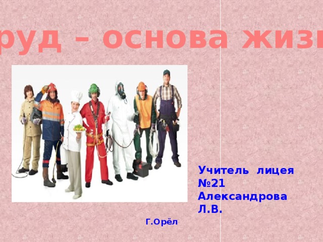Труд – основа жизни Учитель лицея №21 Александрова Л.В. Г.Орёл 