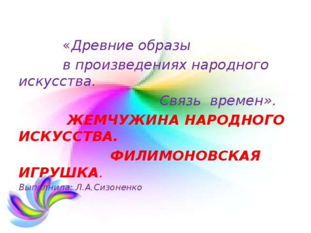  « Древние образы  в произведениях народного искусства.  Связь времен».  ЖЕМЧУЖИНА НАРОДНОГО ИСКУССТВА.  ФИЛИМОНОВСКАЯ ИГРУШКА . Выполнила: Л.А.Сизоненко 