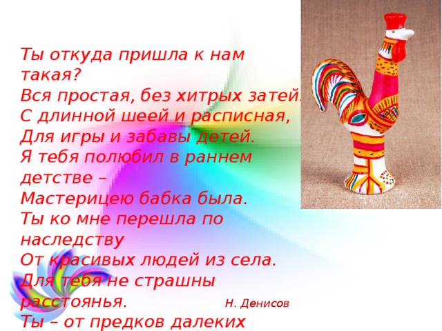 Ты откуда пришла к нам такая?  Вся простая, без хитрых затей.  С длинной шеей и расписная,  Для игры и забавы детей.  Я тебя полюбил в раннем детстве –  Мастерицею бабка была.  Ты ко мне перешла по наследству  От красивых людей из села.  Для тебя не страшны расстоянья.  Ты – от предков далеких времен.  Эти глиняные изваянья –  Колокольной Руси перезвон. Н. Денисов 