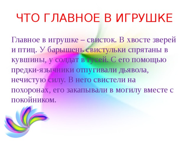 ЧТО ГЛАВНОЕ В ИГРУШКЕ Главное в игрушке – свисток. В хвосте зверей и птиц. У барышень свистульки спрятаны в кувшины, у солдат в гусей. С его помощью предки-язычники отпугивали дьявола, нечистую силу. В него свистели на похоронах, его закапывали в могилу вместе с покойником. 