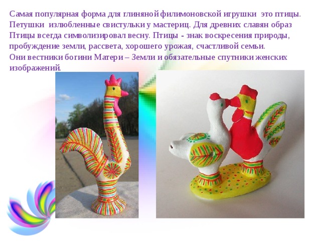   Самая популярная форма для глиняной филимоновской игрушки ­ это птицы. Петушки ­ излюбленные свистульки у мастериц. Для древних славян образ Птицы всегда символизировал весну. Птицы - знак воскресения природы, пробуждение земли, рассвета, хорошего урожая, счастливой семьи.  Они вестники богини Матери – Земли и обязательные спутники женских изображений.    