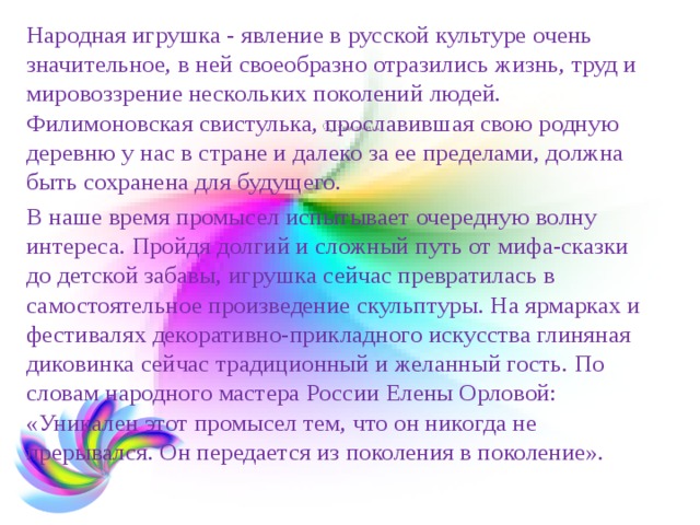 Народная игрушка - явление в русской культуре очень значительное, в ней своеобразно отразились жизнь, труд и мировоззрение нескольких поколений людей. Филимоновская свистулька, прославившая свою родную деревню у нас в стране и далеко за ее пределами, должна быть сохранена для будущего. В наше время промысел испытывает очередную волну интереса. Пройдя долгий и сложный путь от мифа-сказки до детской забавы, игрушка сейчас превратилась в самостоятельное произведение скульптуры. На ярмарках и фестивалях декоративно-прикладного искусства глиняная диковинка сейчас традиционный и желанный гость. По словам народного мастера России Елены Орловой: «Уникален этот промысел тем, что он никогда не прерывался. Он передается из поколения в поколение». 