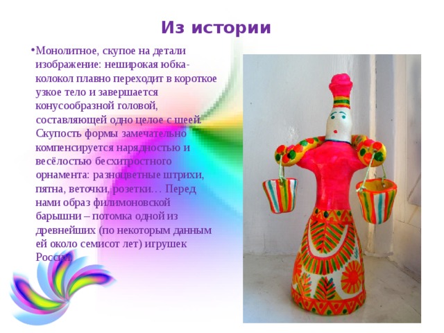 Из истории Монолитное, скупое на детали изображение: неширокая юбка-колокол плавно переходит в короткое узкое тело и завершается конусообразной головой, составляющей одно целое с шеей. Скупость формы замечательно компенсируется нарядностью и весёлостью бесхитростного орнамента: разноцветные штрихи, пятна, веточки, розетки… Перед нами образ филимоновской барышни – потомка одной из древнейших (по некоторым данным ей около семисот лет) игрушек России.  