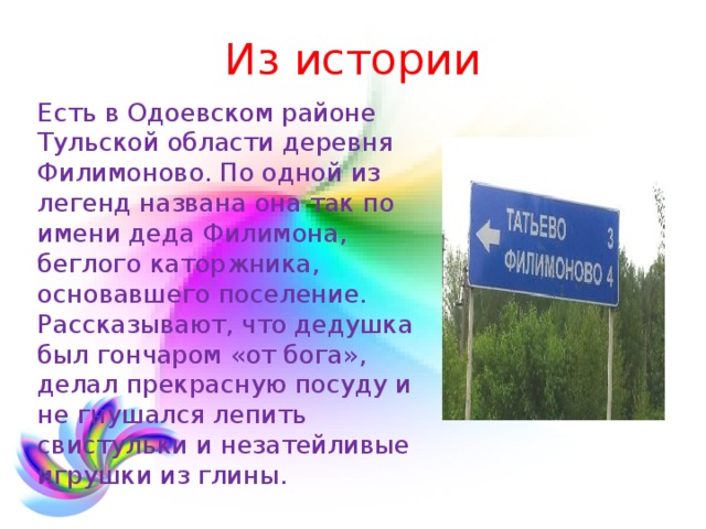Из истории Есть в Одоевском районе Тульской области деревня Филимоново. По одной из легенд названа она так по имени деда Филимона, беглого каторжника, основавшего поселение. Рассказывают, что дедушка был гончаром «от бога», делал прекрасную посуду и не гнушался лепить свистульки и незатейливые игрушки из глины. 