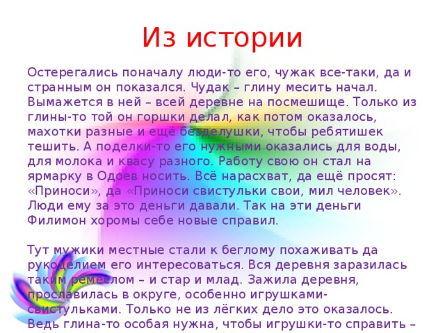 Из истории Остерегались поначалу люди-то его, чужак все-таки, да и странным он показался. Чудак – глину месить начал. Вымажется в ней – всей деревне на посмешище. Только из глины-то той он горшки делал, как потом оказалось, махотки разные и ещё безделушки, чтобы ребятишек тешить. А поделки-то его нужными оказались для воды, для молока и квасу разного. Работу свою он стал на ярмарку в Одоев носить. Всё нарасхват, да ещё просят: «Приноси», да «Приноси свистульки свои, мил человек». Люди ему за это деньги давали. Так на эти деньги Филимон хоромы себе новые справил.   Тут мужики местные стали к беглому похаживать да рукоделием его интересоваться. Вся деревня заразилась таким ремеслом – и стар и млад. Зажила деревня, прославилась в округе, особенно игрушками-свистульками. Только не из лёгких дело это оказалось. Ведь глина-то особая нужна, чтобы игрушки-то справить – синика называется. 