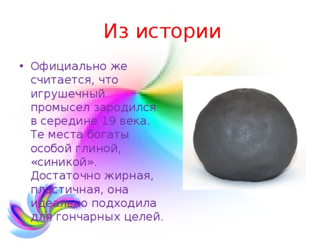Из истории Официально же считается, что игрушечный промысел зародился в середине 19 века. Те места богаты особой глиной, «синикой». Достаточно жирная, пластичная, она идеально подходила для гончарных целей. 