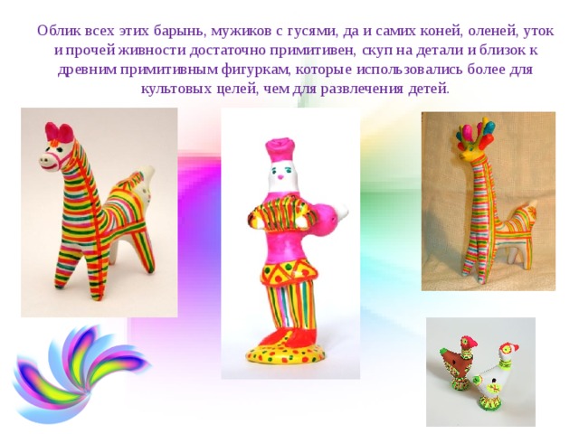 Облик всех этих барынь, мужиков с гусями, да и самих коней, оленей, уток и прочей живности достаточно примитивен, скуп на детали и близок к древним примитивным фигуркам, которые использовались более для культовых целей, чем для развлечения детей. 