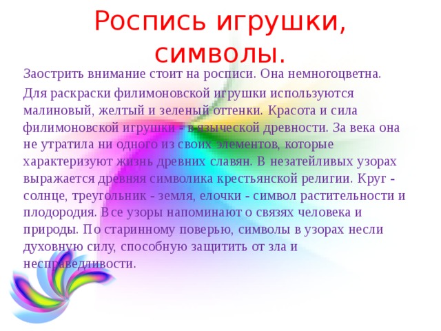 Роспись игрушки, символы. Заострить внимание стоит на росписи. Она немногоцветна. Для раскраски филимоновской игрушки используются малиновый, желтый и зеленый оттенки. Красота и сила филимоновской игрушки - в языческой древности. За века она не утратила ни одного из своих элементов, которые характеризуют жизнь древних славян. В незатейливых узорах выражается древняя символика крестьянской религии. Круг - солнце, треугольник - земля, елочки - символ растительности и плодородия. Все узоры напоминают о связях человека и природы. По старинному поверью, символы в узорах несли духовную силу, способную защитить от зла и несправедливости. 