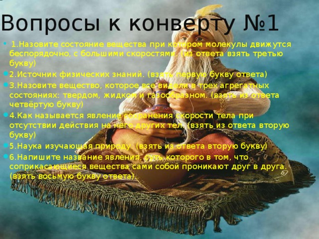 Вопросы к конверту №1  1.Назовите состояние вещества при котором молекулы движутся беспорядочно, с большими скоростями. (из ответа взять третью букву) 2.Источник физических знаний. (взять первую букву ответа) 3.Назовите вещество, которое все видели в трех агрегатных состояниях: твердом, жидком и газообразном. (взять из ответа четвёртую букву) 4.Как называется явление сохранения скорости тела при отсутствии действия на него других тел. (взять из ответа вторую букву) 5.Наука изучающая природу. (взять из ответа вторую букву) 6.Напишите название явления, суть которого в том, что соприкасающиеся вещества сами собой проникают друг в друга. (взять восьмую букву ответа). 