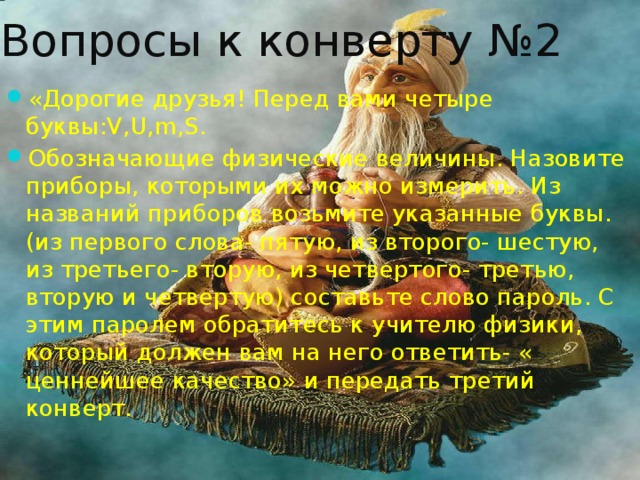 Вопросы к конверту №2 «Дорогие друзья! Перед вами четыре буквы:V,U,m,S. Обозначающие физические величины. Назовите приборы, которыми их можно измерить. Из названий приборов возьмите указанные буквы. (из первого слова- пятую, из второго- шестую, из третьего- вторую, из четвертого- третью, вторую и четвертую) составьте слово пароль. С этим паролем обратитесь к учителю физики, который должен вам на него ответить- « ценнейшее качество» и передать третий конверт. 