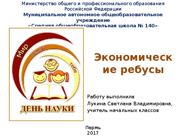 Министерство общего и профессионального образования Российской Федерации  Муниципальное автономное общеобразовательное учреждение  «Средняя общеобразовательная школа № 140»   Экономические ребусы Работу выполнила Лукина Светлана Владимировна, учитель начальных классов Пермь 2017 